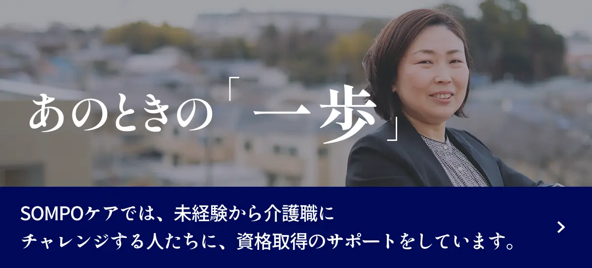 あのときの「一歩」 ＳＯＭＰＯケアでは、未経験から介護職にチャレンジする人たちに、資格取得のサポートをしています。