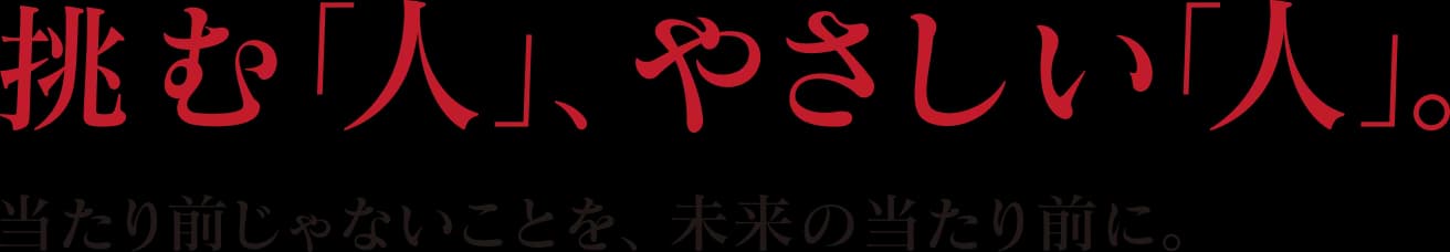 挑む「人」、やさしい「人」。当たり前じゃないことを、未来の当たり前に。